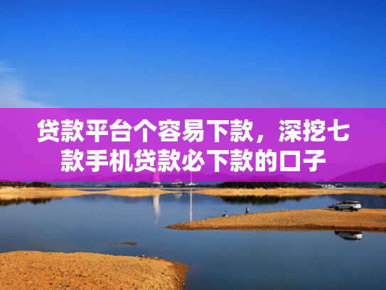 贷款平台个容易下款，深挖七款手机贷款必下款的口子