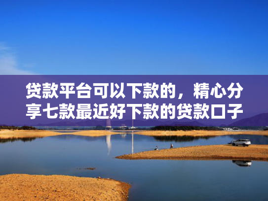贷款平台可以下款的，精心分享七款最近好下款的贷款口子