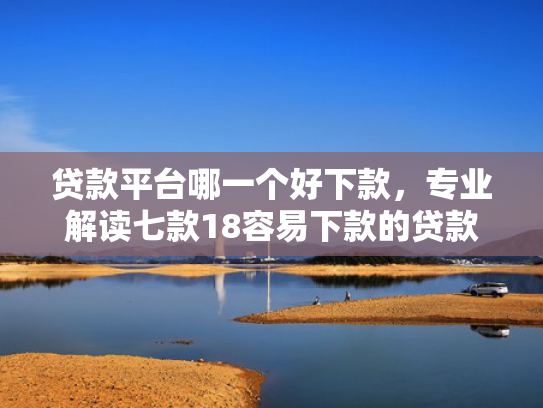 贷款平台哪一个好下款，专业解读七款18容易下款的贷款口子