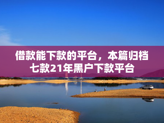 借款能下款的平台，本篇归档七款21年黑户下款平台