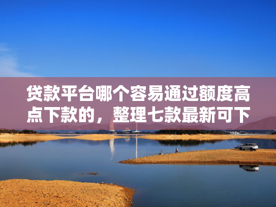 贷款平台哪个容易通过额度高点下款的，整理七款最新可下款的贷款口子