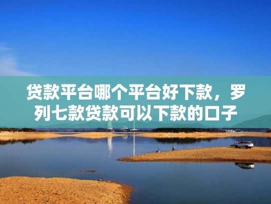 贷款平台哪个平台好下款，罗列七款贷款可以下款的口子