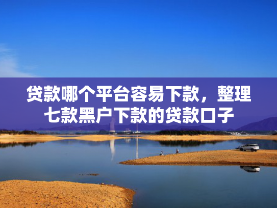 贷款哪个平台容易下款，整理七款黑户下款的贷款口子
