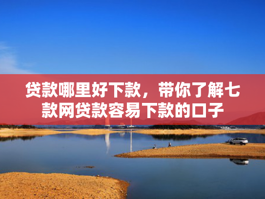 贷款哪里好下款，带你了解七款网贷款容易下款的口子