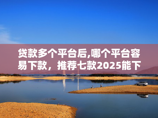 贷款多个平台后,哪个平台容易下款，推荐七款2025能下款贷款口子