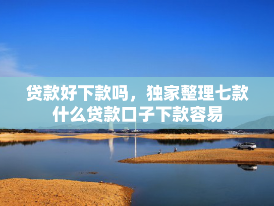 贷款好下款吗，独家整理七款什么贷款口子下款容易