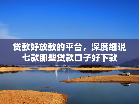 贷款好放款的平台，深度细说七款那些贷款口子好下款