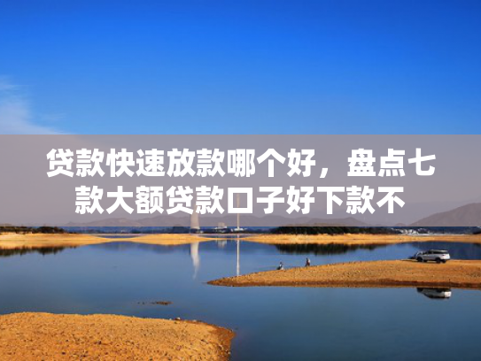 贷款快速放款哪个好，盘点七款大额贷款口子好下款不