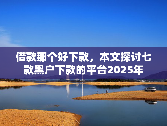 借款那个好下款，本文探讨七款黑户下款的平台2025年