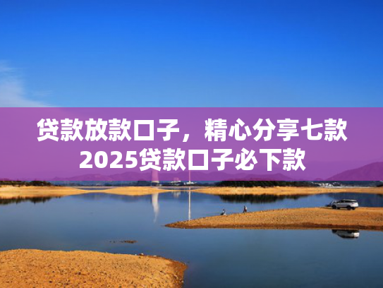 贷款放款口子，精心分享七款2025贷款口子必下款