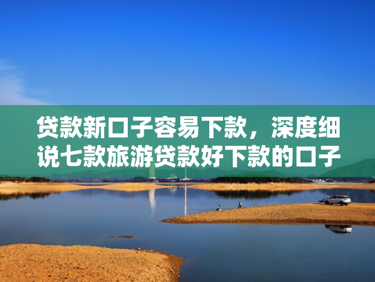 贷款新口子容易下款，深度细说七款旅游贷款好下款的口子