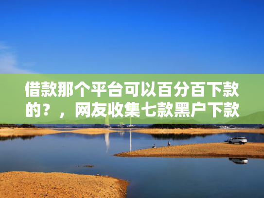 借款那个平台可以百分百下款的？，网友收集七款黑户下款平台2025