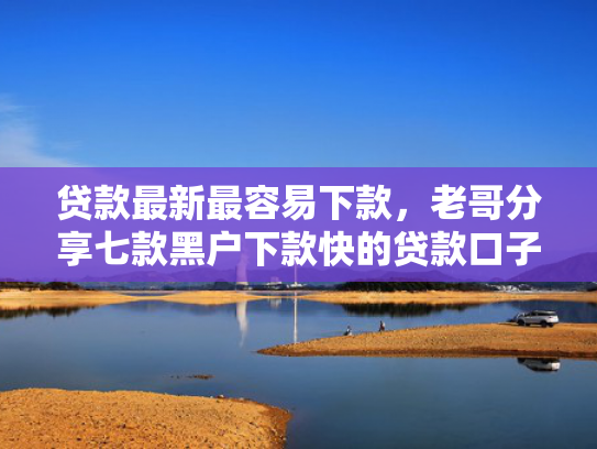 贷款最新最容易下款，老哥分享七款黑户下款快的贷款口子