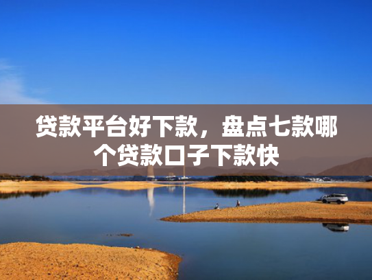 贷款平台好下款，盘点七款哪个贷款口子下款快