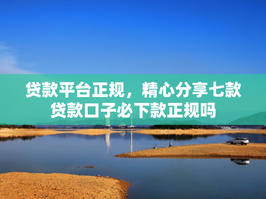 贷款平台正规，精心分享七款贷款口子必下款正规吗