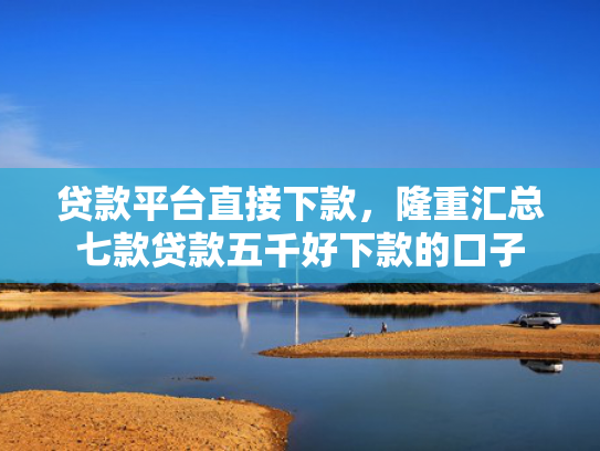 贷款平台直接下款，隆重汇总七款贷款五千好下款的口子