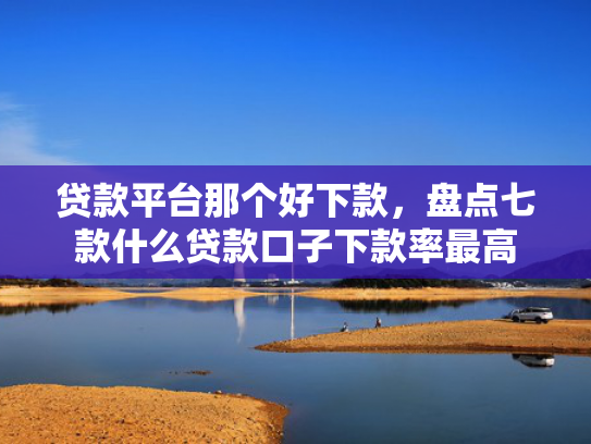 贷款平台那个好下款，盘点七款什么贷款口子下款率最高