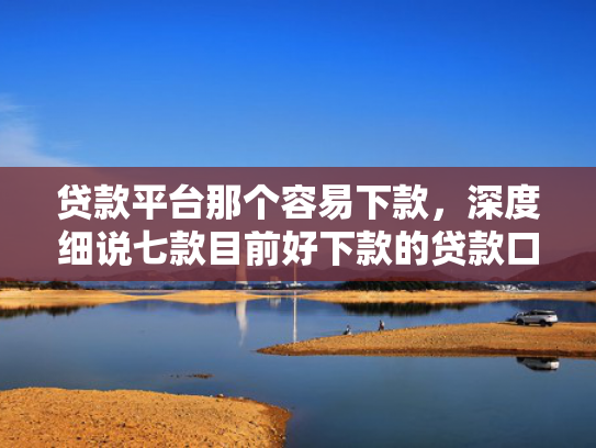 贷款平台那个容易下款，深度细说七款目前好下款的贷款口子