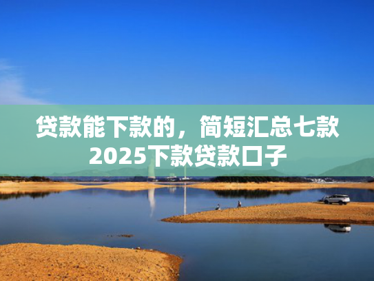 贷款能下款的，简短汇总七款2025下款贷款口子