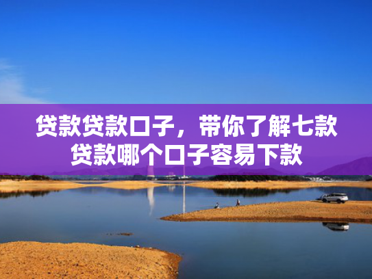 贷款贷款口子，带你了解七款贷款哪个口子容易下款