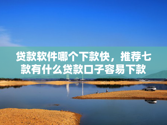 贷款软件哪个下款快，推荐七款有什么贷款口子容易下款