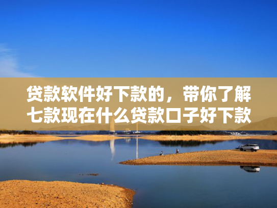 贷款软件好下款的，带你了解七款现在什么贷款口子好下款