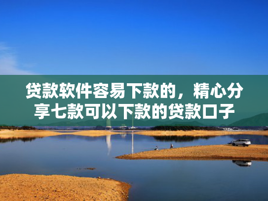 贷款软件容易下款的，精心分享七款可以下款的贷款口子