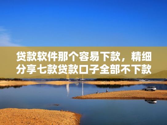 贷款软件那个容易下款，精细分享七款贷款口子全部不下款