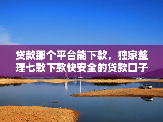 贷款那个平台能下款，独家整理七款下款快安全的贷款口子
