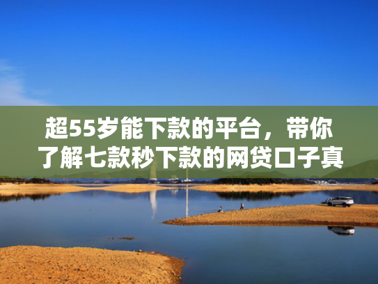 超55岁能下款的平台，带你了解七款秒下款的网贷口子真的假的啊