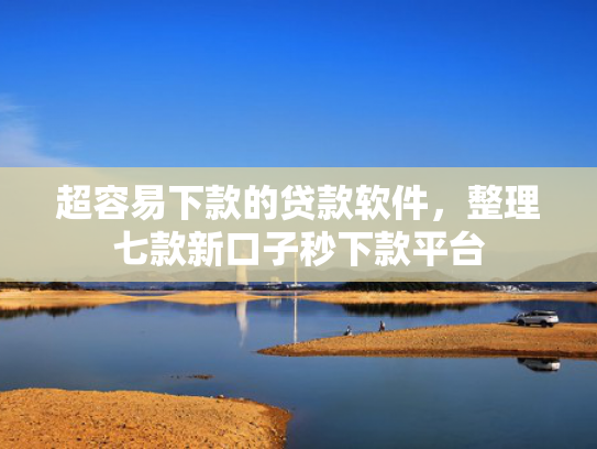 超容易下款的贷款软件，整理七款新口子秒下款平台