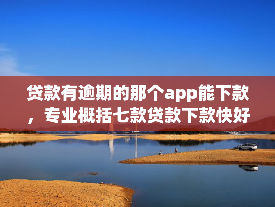贷款有逾期的那个app能下款，专业概括七款贷款下款快好贷的口子