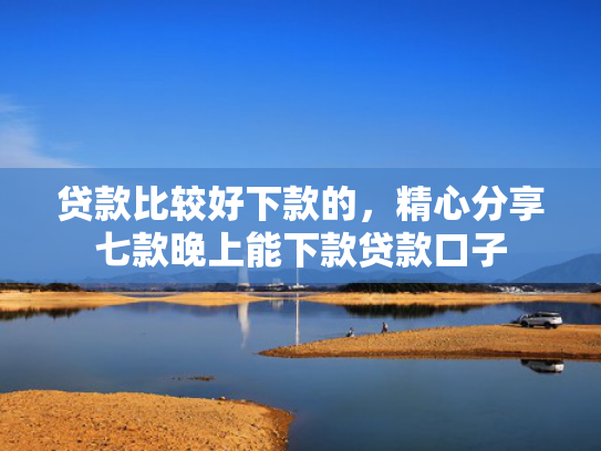 贷款比较好下款的，精心分享七款晚上能下款贷款口子