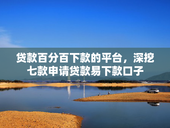 贷款百分百下款的平台，深挖七款申请贷款易下款口子