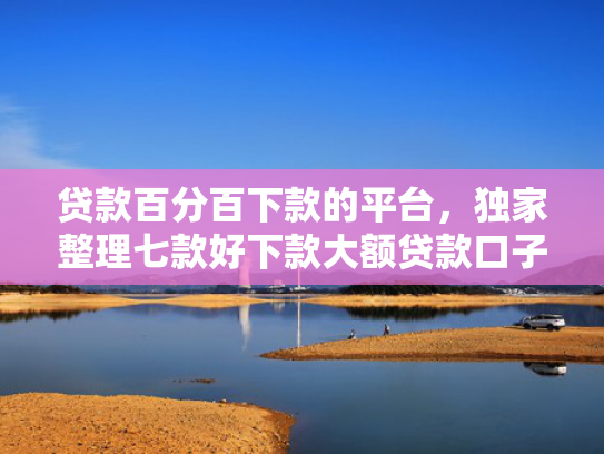 贷款百分百下款的平台，独家整理七款好下款大额贷款口子