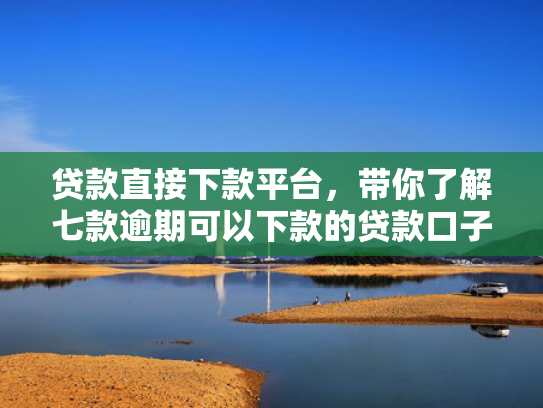 贷款直接下款平台，带你了解七款逾期可以下款的贷款口子