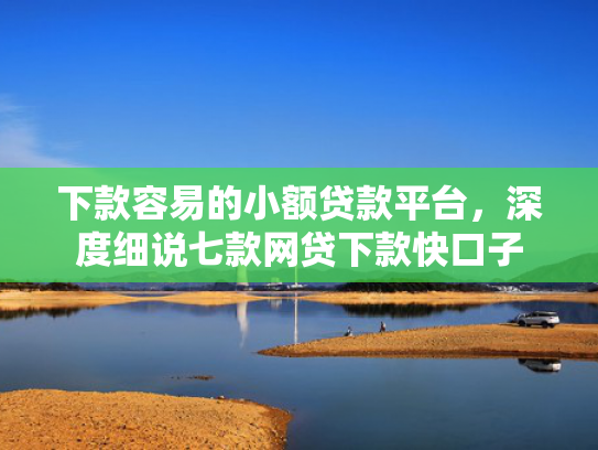 下款容易的小额贷款平台，深度细说七款网贷下款快口子