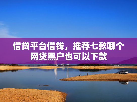借贷平台借钱，推荐七款哪个网贷黑户也可以下款
