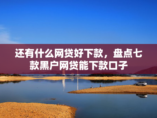 还有什么网贷好下款，盘点七款黑户网贷能下款口子
