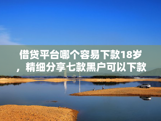借贷平台哪个容易下款18岁，精细分享七款黑户可以下款的大额网贷