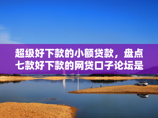 超级好下款的小额贷款，盘点七款好下款的网贷口子论坛是真的吗吗