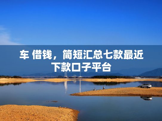 车 借钱，简短汇总七款最近下款口子平台