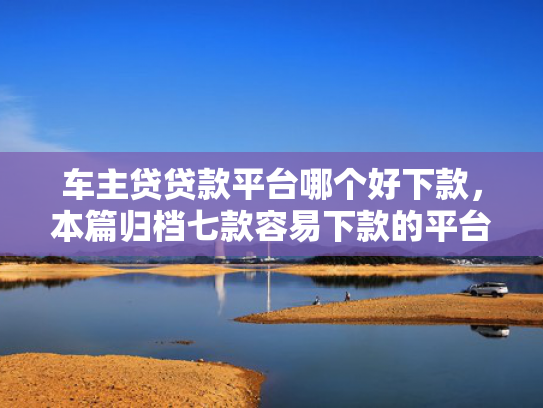 车主贷贷款平台哪个好下款，本篇归档七款容易下款的平台口子