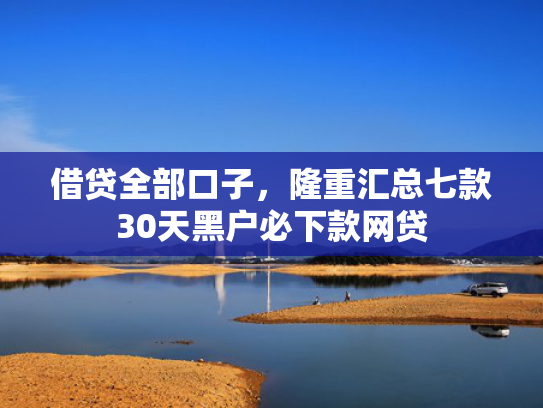 借贷全部口子，隆重汇总七款30天黑户必下款网贷
