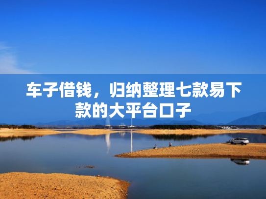 车子借钱，归纳整理七款易下款的大平台口子