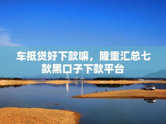 车抵贷好下款嘛，隆重汇总七款黑口子下款平台