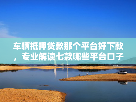 车辆抵押贷款那个平台好下款，专业解读七款哪些平台口子容易下款