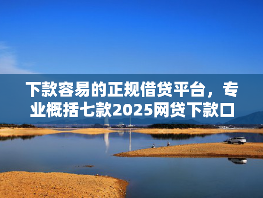 下款容易的正规借贷平台，专业概括七款2025网贷下款口子