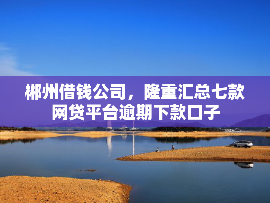 郴州借钱公司，隆重汇总七款网贷平台逾期下款口子
