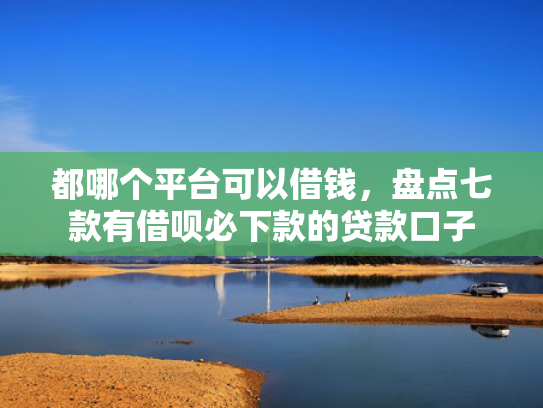 都哪个平台可以借钱，盘点七款有借呗必下款的贷款口子